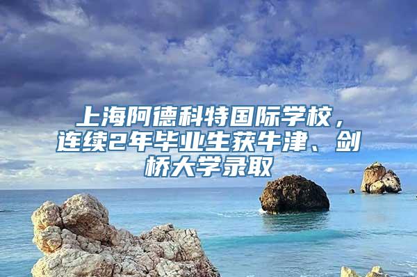 上海阿德科特国际学校，连续2年毕业生获牛津、剑桥大学录取