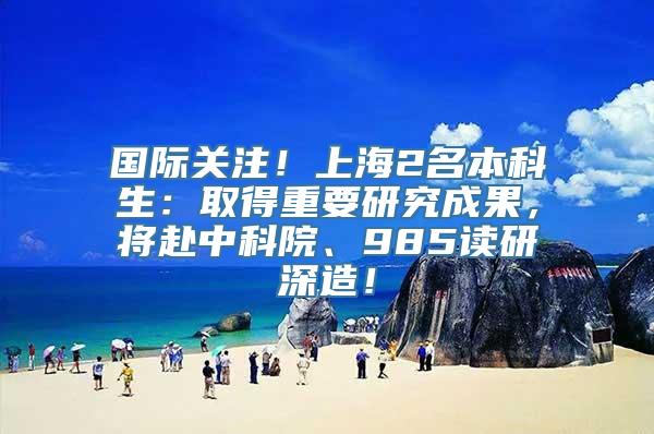 国际关注！上海2名本科生：取得重要研究成果，将赴中科院、985读研深造！