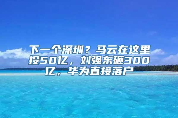 下一个深圳？马云在这里投50亿，刘强东砸300亿，华为直接落户