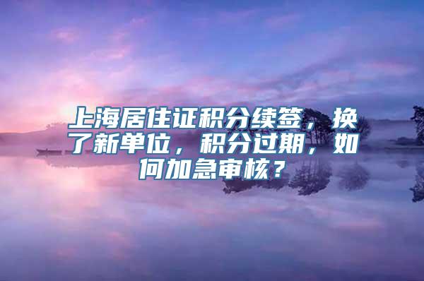 上海居住证积分续签，换了新单位，积分过期，如何加急审核？