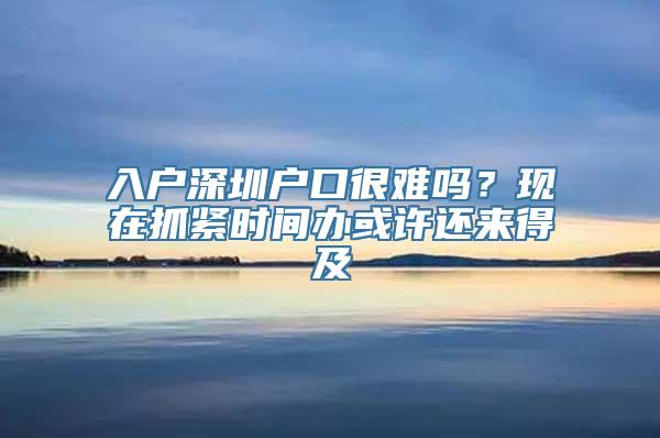 入户深圳户口很难吗？现在抓紧时间办或许还来得及