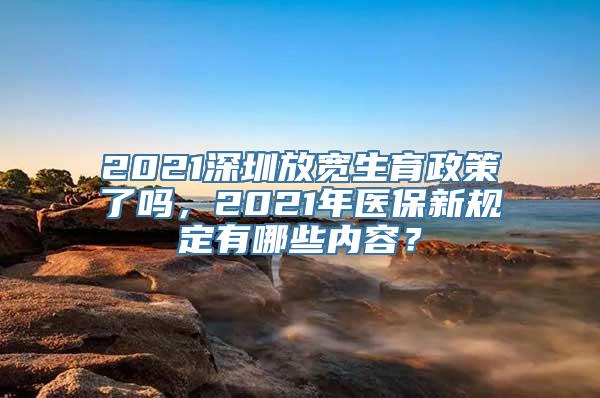 2021深圳放宽生育政策了吗，2021年医保新规定有哪些内容？