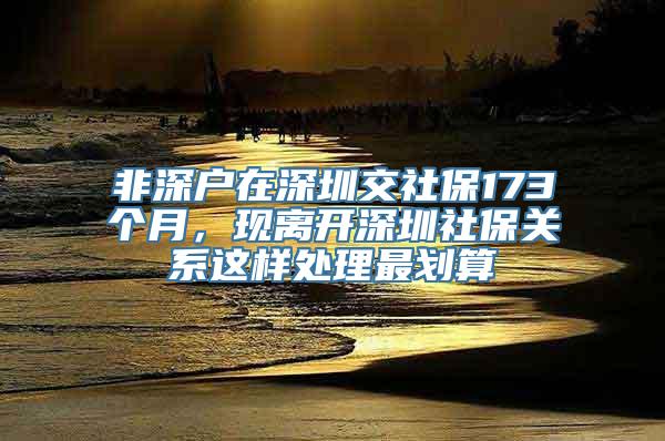 非深户在深圳交社保173个月，现离开深圳社保关系这样处理最划算