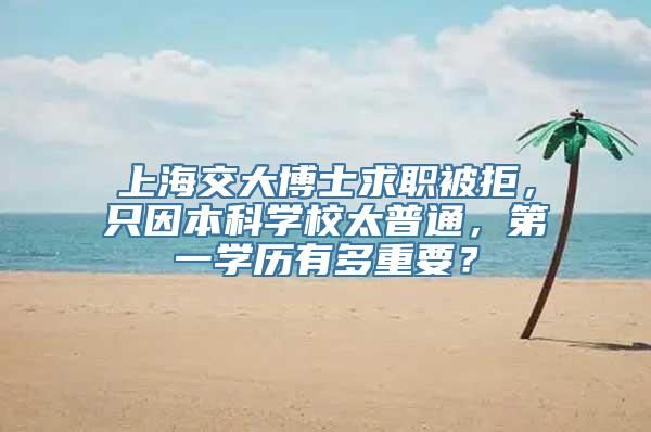 上海交大博士求职被拒，只因本科学校太普通，第一学历有多重要？