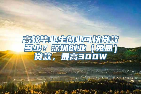 高校毕业生创业可以贷款多少？深圳创业（免息）贷款，最高300W