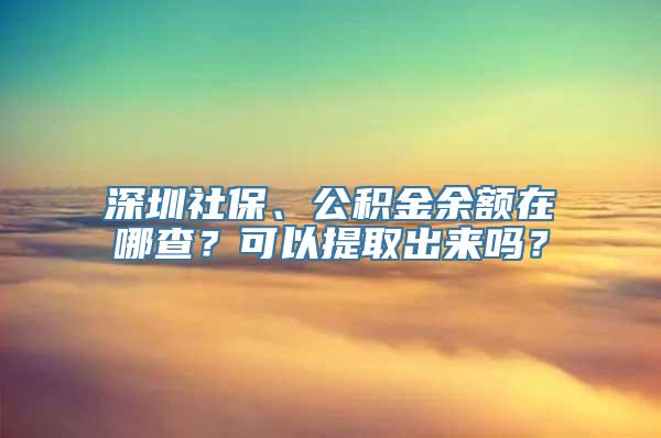 深圳社保、公积金余额在哪查？可以提取出来吗？