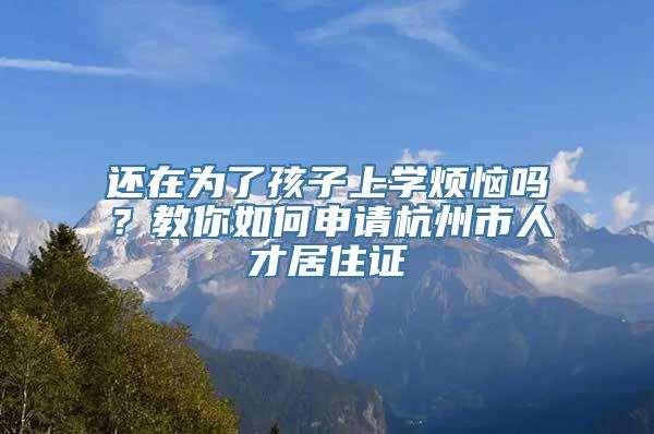 还在为了孩子上学烦恼吗？教你如何申请杭州市人才居住证