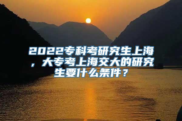 2022专科考研究生上海，大专考上海交大的研究生要什么条件？