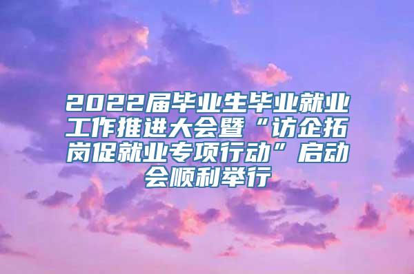 2022届毕业生毕业就业工作推进大会暨“访企拓岗促就业专项行动”启动会顺利举行