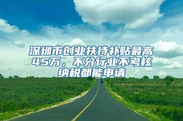 深圳市创业扶持补贴最高45万，不分行业不考核纳税都能申请