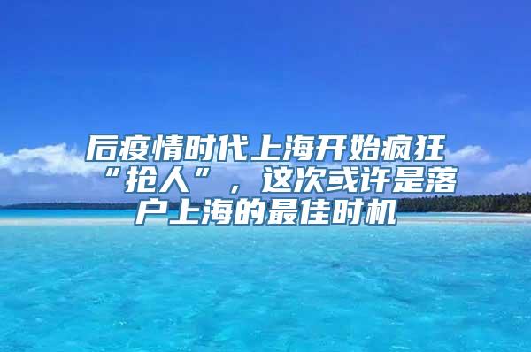 后疫情时代上海开始疯狂“抢人”，这次或许是落户上海的最佳时机