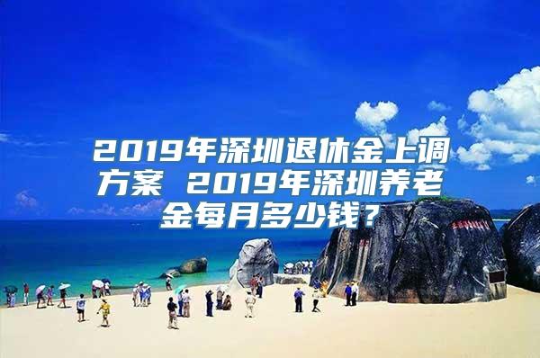 2019年深圳退休金上调方案 2019年深圳养老金每月多少钱？