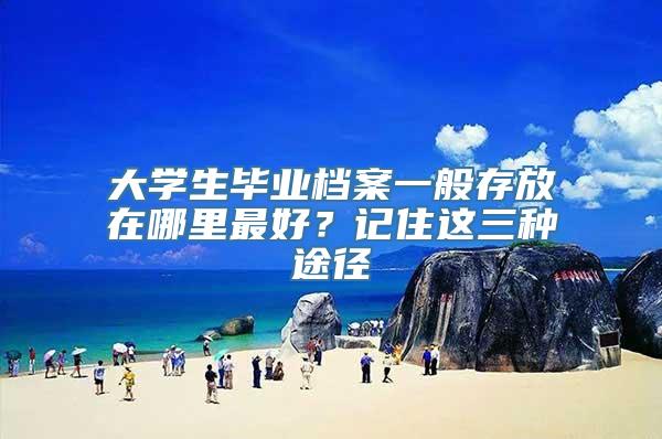 大学生毕业档案一般存放在哪里最好？记住这三种途径