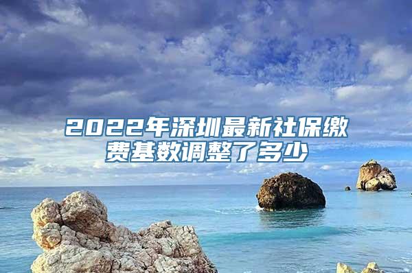 2022年深圳最新社保缴费基数调整了多少