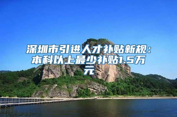 深圳市引进人才补贴新规：本科以上最少补贴1.5万元