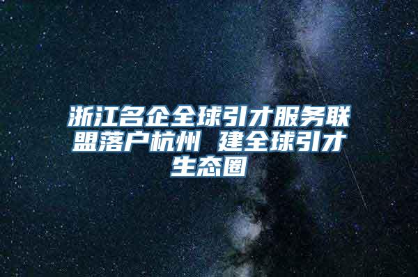 浙江名企全球引才服务联盟落户杭州 建全球引才生态圈