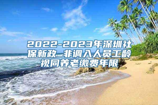 2022-2023年深圳社保新政 非调入人员工龄视同养老缴费年限