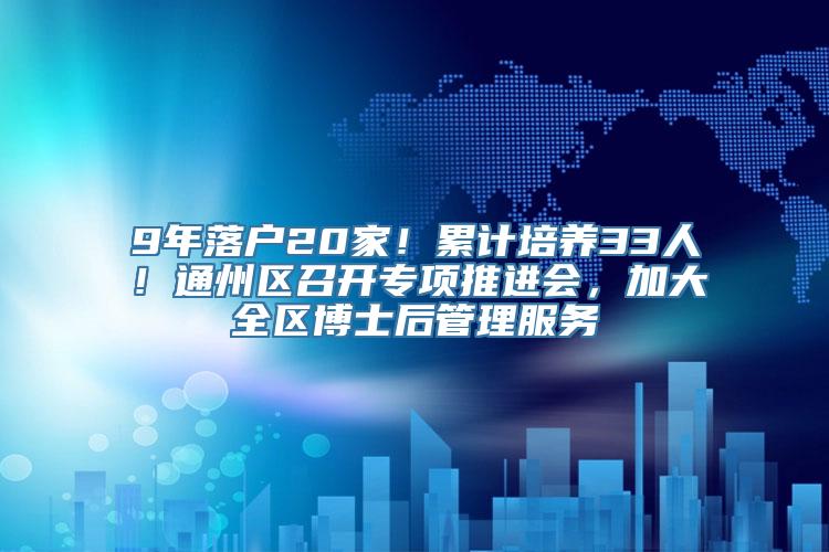 9年落户20家！累计培养33人！通州区召开专项推进会，加大全区博士后管理服务