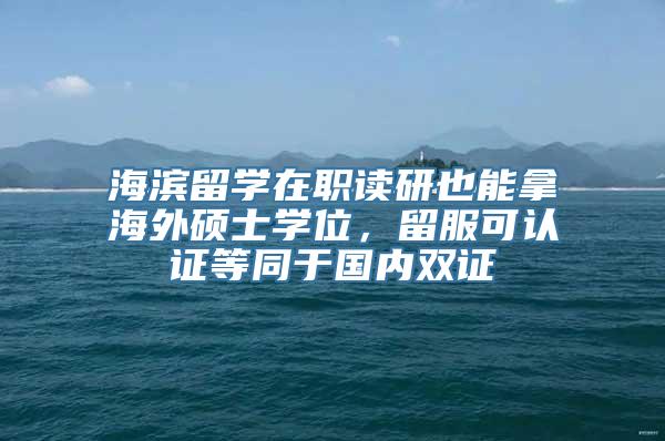 海滨留学在职读研也能拿海外硕士学位，留服可认证等同于国内双证