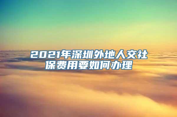 2021年深圳外地人交社保费用要如何办理