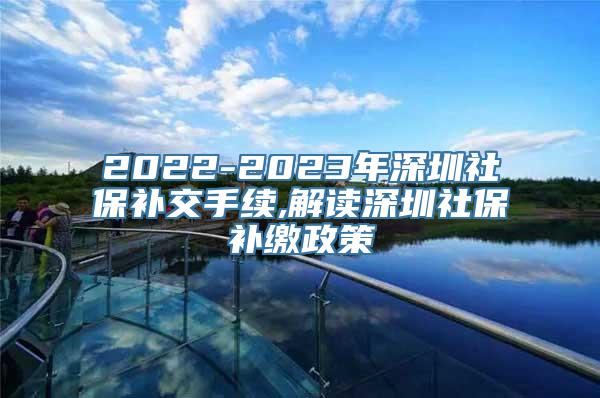 2022-2023年深圳社保补交手续,解读深圳社保补缴政策