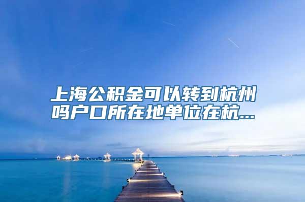 上海公积金可以转到杭州吗户口所在地单位在杭...