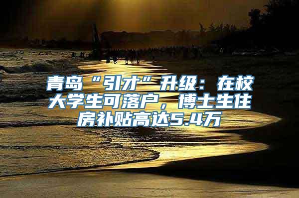 青岛“引才”升级：在校大学生可落户，博士生住房补贴高达5.4万