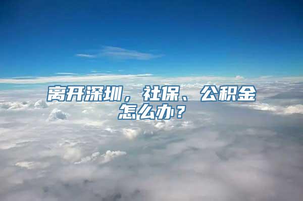 离开深圳，社保、公积金怎么办？