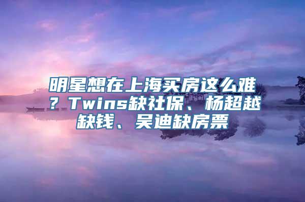 明星想在上海买房这么难？Twins缺社保、杨超越缺钱、吴迪缺房票