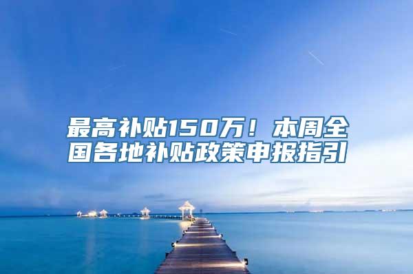 最高补贴150万！本周全国各地补贴政策申报指引