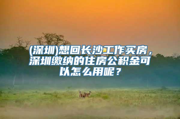 (深圳)想回长沙工作买房，深圳缴纳的住房公积金可以怎么用呢？