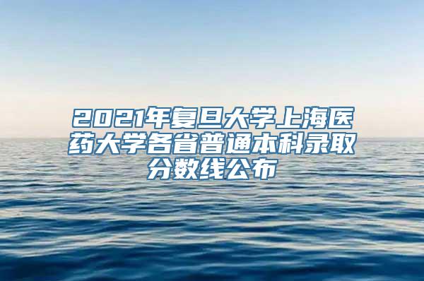 2021年复旦大学上海医药大学各省普通本科录取分数线公布