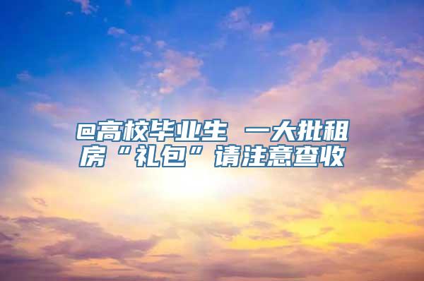 @高校毕业生 一大批租房“礼包”请注意查收