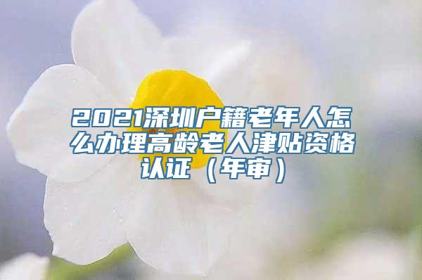 2021深圳户籍老年人怎么办理高龄老人津贴资格认证（年审）