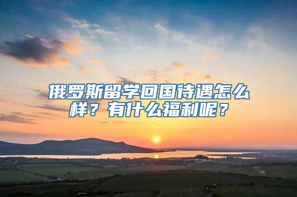 俄罗斯留学回国待遇怎么样？有什么福利呢？