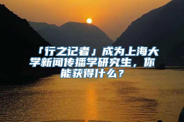 「行之记者」成为上海大学新闻传播学研究生，你能获得什么？