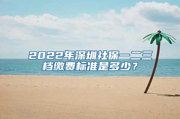 2022年深圳社保一二三档缴费标准是多少？