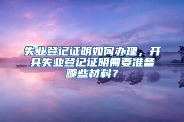 失业登记证明如何办理，开具失业登记证明需要准备哪些材料？