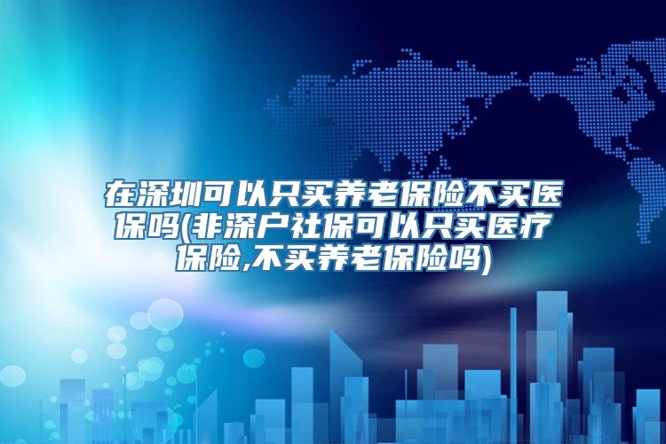 在深圳可以只买养老保险不买医保吗(非深户社保可以只买医疗保险,不买养老保险吗)