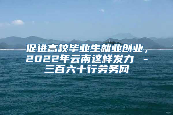 促进高校毕业生就业创业，2022年云南这样发力→－三百六十行劳务网