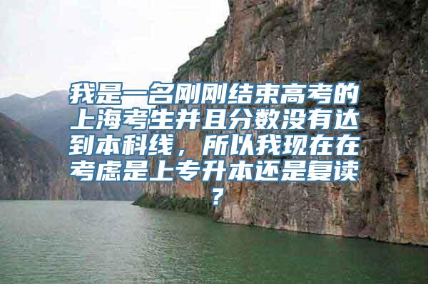 我是一名刚刚结束高考的上海考生并且分数没有达到本科线，所以我现在在考虑是上专升本还是复读？