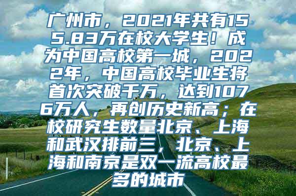 广州市，2021年共有155.83万在校大学生！成为中国高校第一城，2022年，中国高校毕业生将首次突破千万，达到1076万人，再创历史新高；在校研究生数量北京、上海和武汉排前三，北京、上海和南京是双一流高校最多的城市