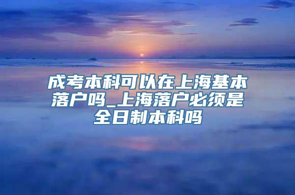 成考本科可以在上海基本落户吗_上海落户必须是全日制本科吗