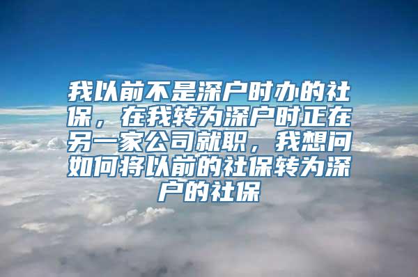 我以前不是深户时办的社保，在我转为深户时正在另一家公司就职，我想问如何将以前的社保转为深户的社保