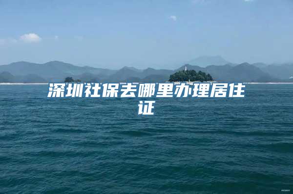 深圳社保去哪里办理居住证