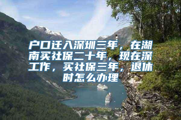 户口迁入深圳三年，在湖南买社保二十年，现在深工作，买社保三年，退休时怎么办理