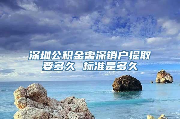 深圳公积金离深销户提取要多久 标准是多久