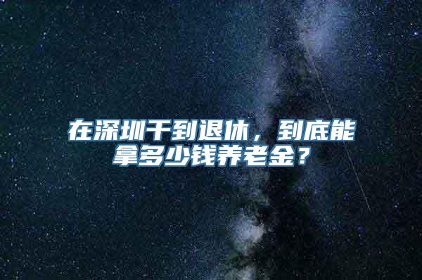 在深圳干到退休，到底能拿多少钱养老金？