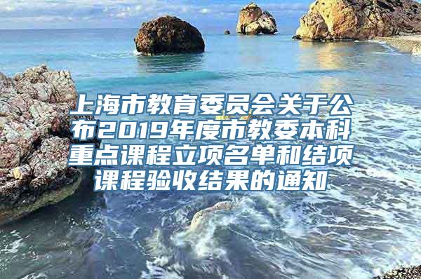 上海市教育委员会关于公布2019年度市教委本科重点课程立项名单和结项课程验收结果的通知