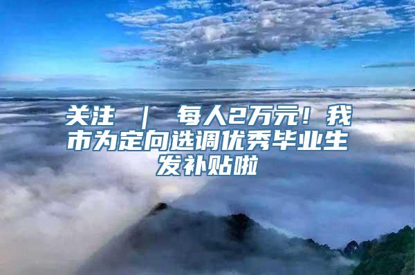 关注 ｜ 每人2万元！我市为定向选调优秀毕业生发补贴啦